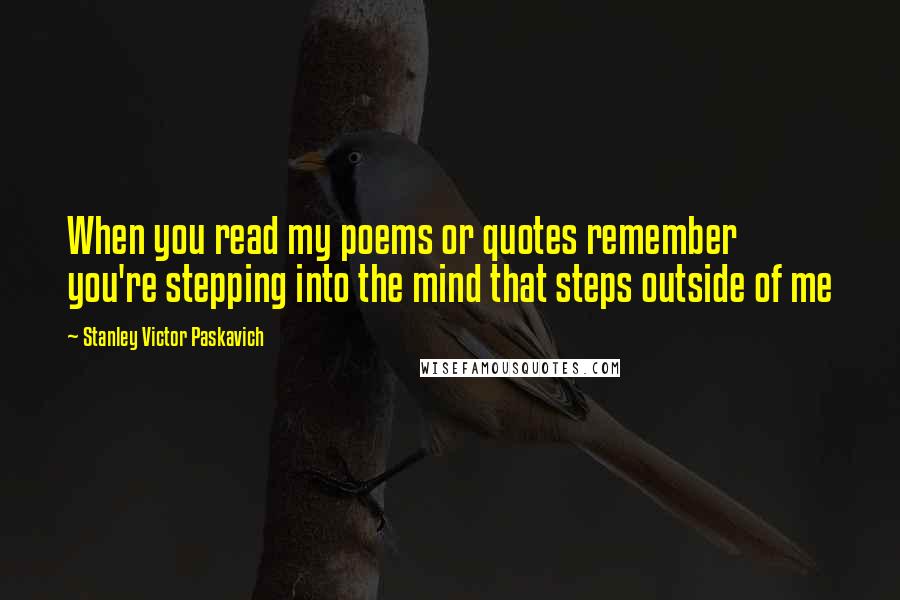 Stanley Victor Paskavich Quotes: When you read my poems or quotes remember you're stepping into the mind that steps outside of me