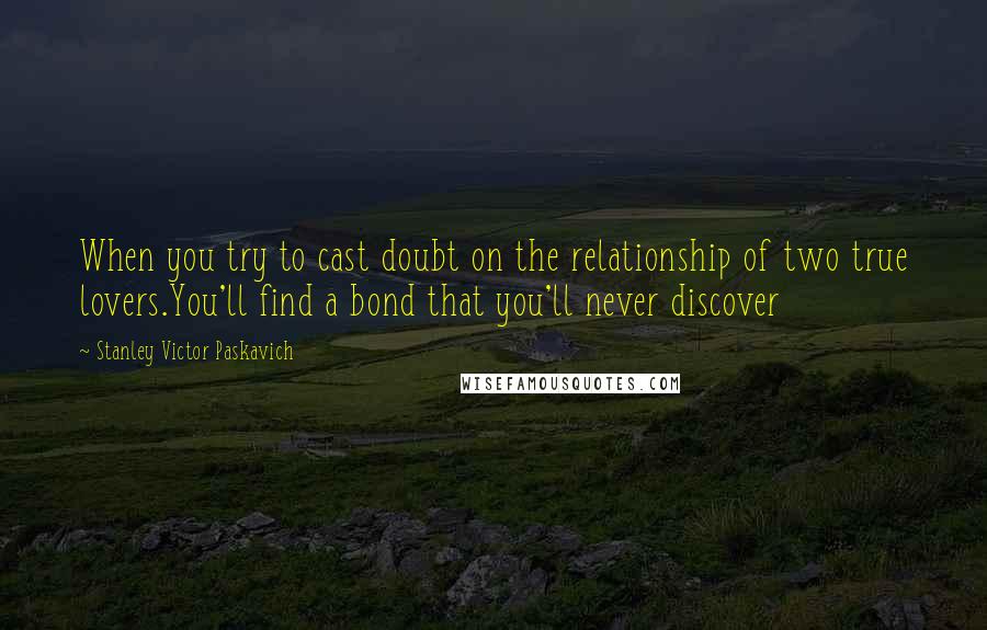 Stanley Victor Paskavich Quotes: When you try to cast doubt on the relationship of two true lovers.You'll find a bond that you'll never discover