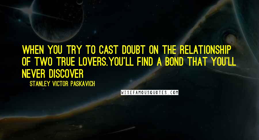 Stanley Victor Paskavich Quotes: When you try to cast doubt on the relationship of two true lovers.You'll find a bond that you'll never discover