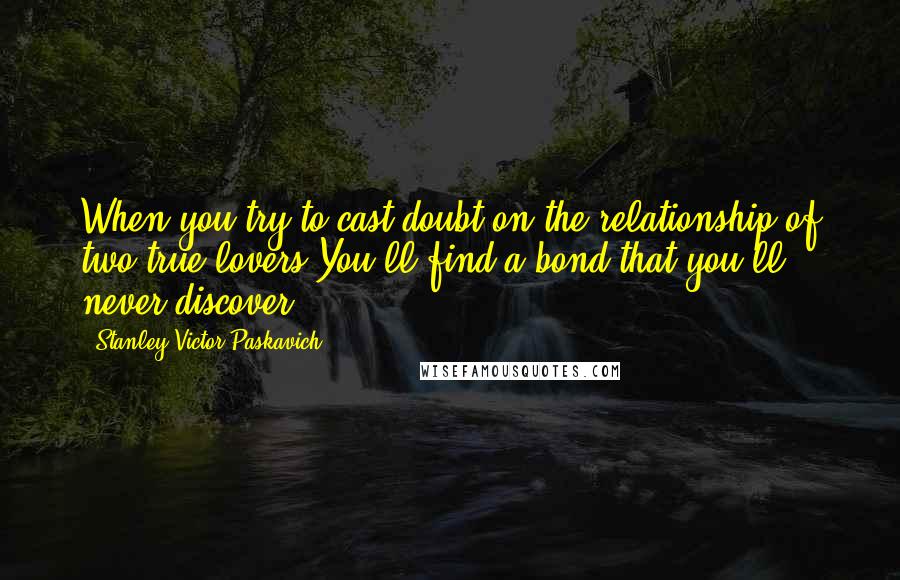 Stanley Victor Paskavich Quotes: When you try to cast doubt on the relationship of two true lovers.You'll find a bond that you'll never discover