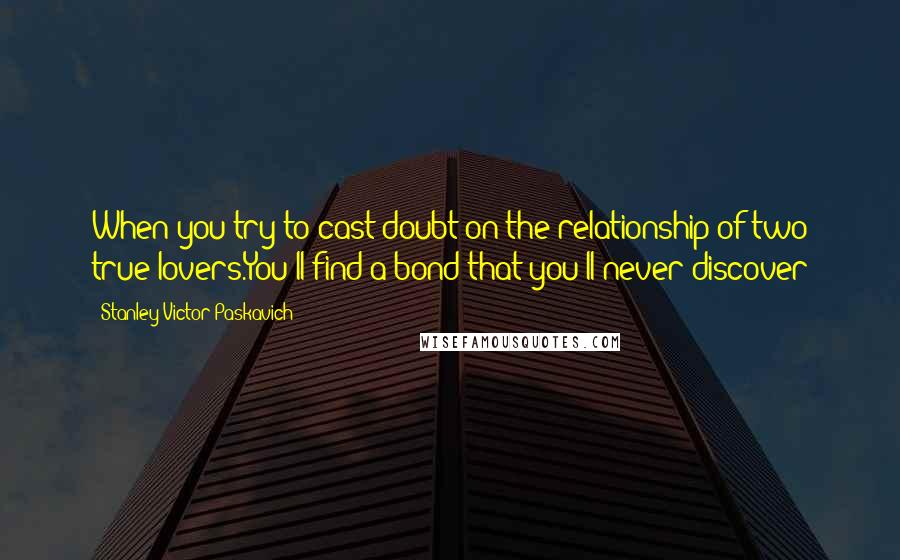 Stanley Victor Paskavich Quotes: When you try to cast doubt on the relationship of two true lovers.You'll find a bond that you'll never discover