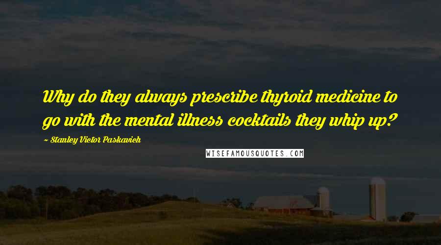 Stanley Victor Paskavich Quotes: Why do they always prescribe thyroid medicine to go with the mental illness cocktails they whip up?