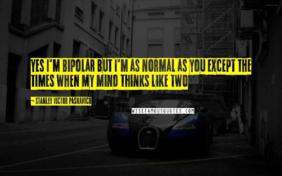 Stanley Victor Paskavich Quotes: Yes I'm Bipolar but I'm as normal as you except the times when my mind thinks like two