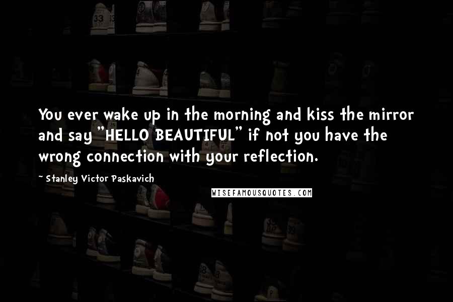 Stanley Victor Paskavich Quotes: You ever wake up in the morning and kiss the mirror and say "HELLO BEAUTIFUL" if not you have the wrong connection with your reflection.