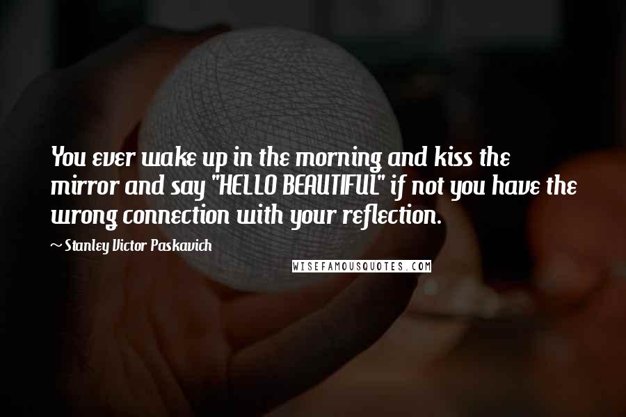Stanley Victor Paskavich Quotes: You ever wake up in the morning and kiss the mirror and say "HELLO BEAUTIFUL" if not you have the wrong connection with your reflection.