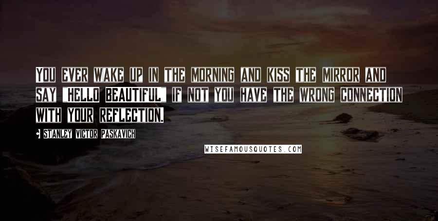 Stanley Victor Paskavich Quotes: You ever wake up in the morning and kiss the mirror and say "HELLO BEAUTIFUL" if not you have the wrong connection with your reflection.