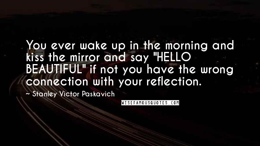 Stanley Victor Paskavich Quotes: You ever wake up in the morning and kiss the mirror and say "HELLO BEAUTIFUL" if not you have the wrong connection with your reflection.