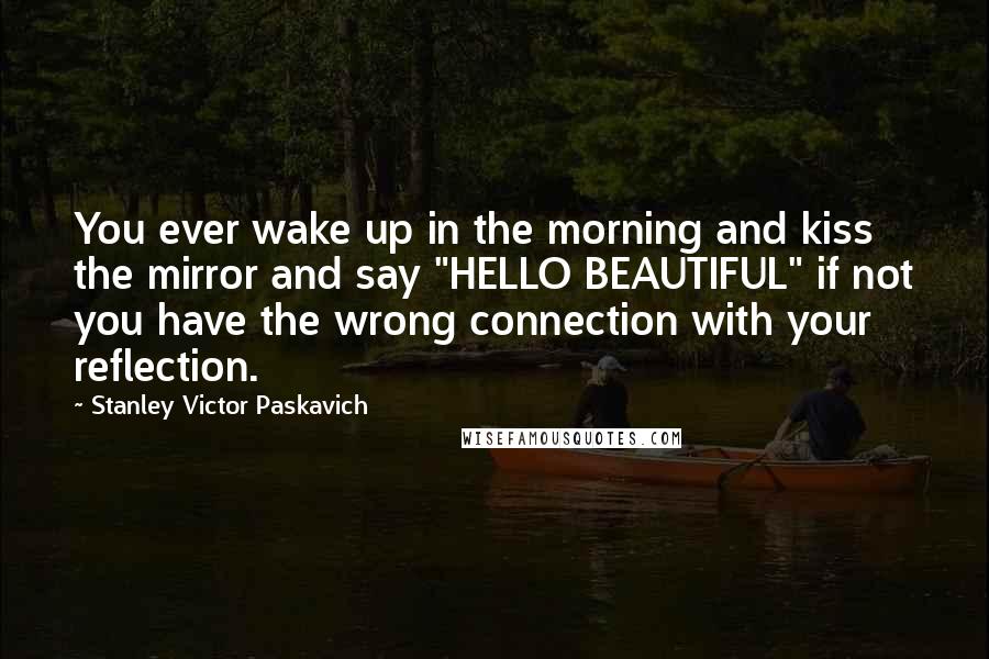 Stanley Victor Paskavich Quotes: You ever wake up in the morning and kiss the mirror and say "HELLO BEAUTIFUL" if not you have the wrong connection with your reflection.
