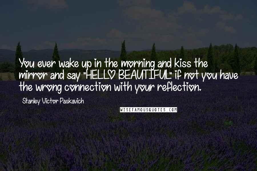 Stanley Victor Paskavich Quotes: You ever wake up in the morning and kiss the mirror and say "HELLO BEAUTIFUL" if not you have the wrong connection with your reflection.