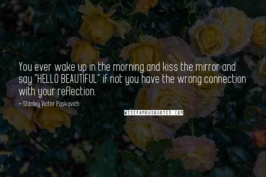 Stanley Victor Paskavich Quotes: You ever wake up in the morning and kiss the mirror and say "HELLO BEAUTIFUL" if not you have the wrong connection with your reflection.