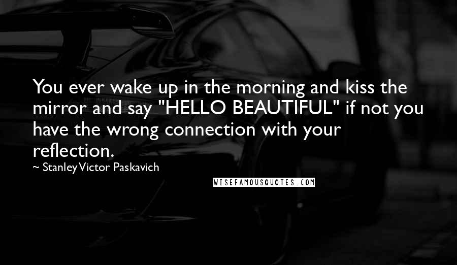 Stanley Victor Paskavich Quotes: You ever wake up in the morning and kiss the mirror and say "HELLO BEAUTIFUL" if not you have the wrong connection with your reflection.