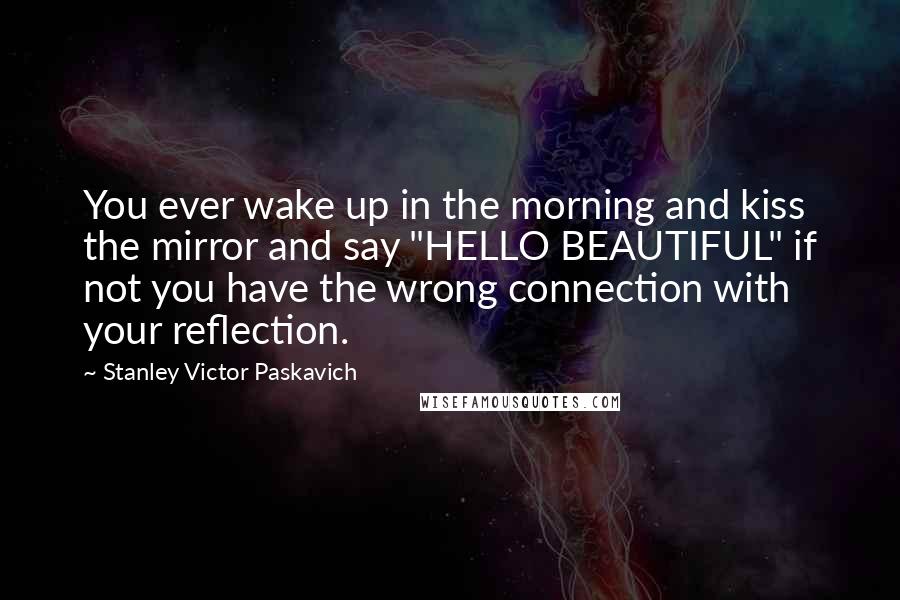 Stanley Victor Paskavich Quotes: You ever wake up in the morning and kiss the mirror and say "HELLO BEAUTIFUL" if not you have the wrong connection with your reflection.