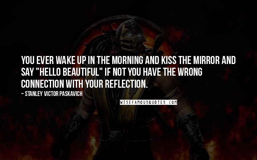 Stanley Victor Paskavich Quotes: You ever wake up in the morning and kiss the mirror and say "HELLO BEAUTIFUL" if not you have the wrong connection with your reflection.