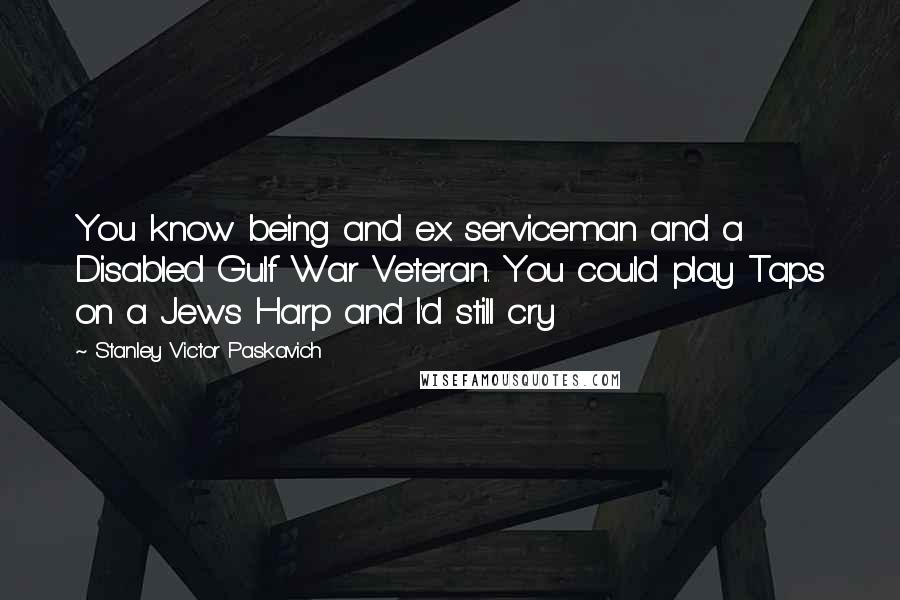 Stanley Victor Paskavich Quotes: You know being and ex serviceman and a Disabled Gulf War Veteran. You could play Taps on a Jews Harp and I'd still cry