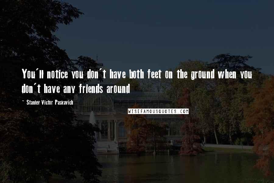 Stanley Victor Paskavich Quotes: You'll notice you don't have both feet on the ground when you don't have any friends around