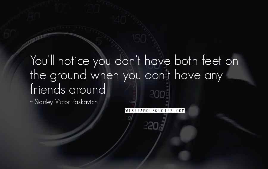 Stanley Victor Paskavich Quotes: You'll notice you don't have both feet on the ground when you don't have any friends around