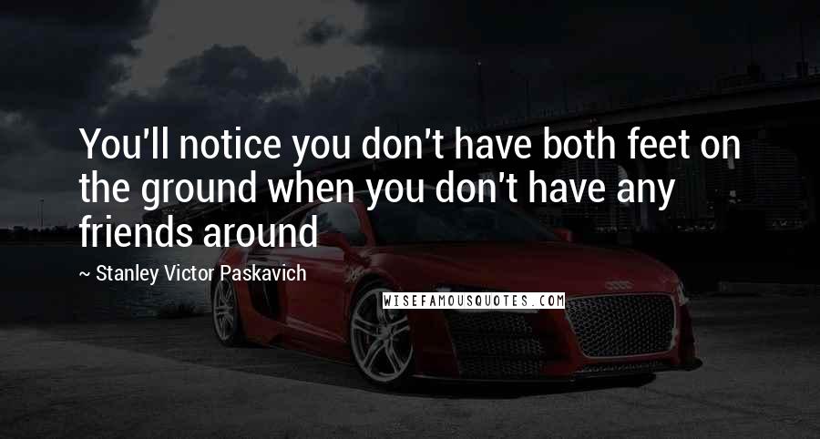 Stanley Victor Paskavich Quotes: You'll notice you don't have both feet on the ground when you don't have any friends around