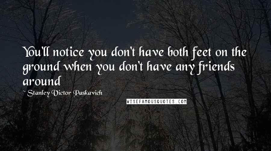 Stanley Victor Paskavich Quotes: You'll notice you don't have both feet on the ground when you don't have any friends around