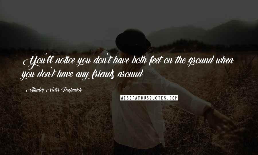 Stanley Victor Paskavich Quotes: You'll notice you don't have both feet on the ground when you don't have any friends around