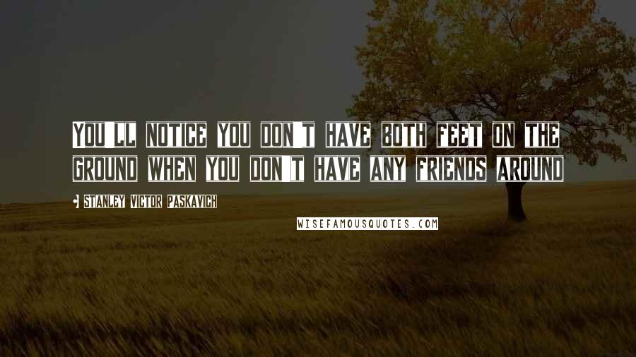 Stanley Victor Paskavich Quotes: You'll notice you don't have both feet on the ground when you don't have any friends around