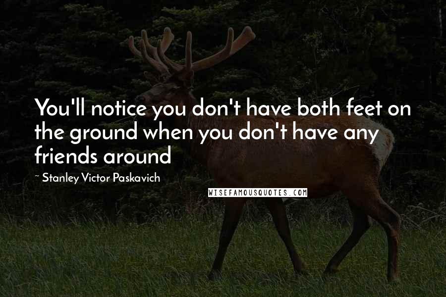 Stanley Victor Paskavich Quotes: You'll notice you don't have both feet on the ground when you don't have any friends around