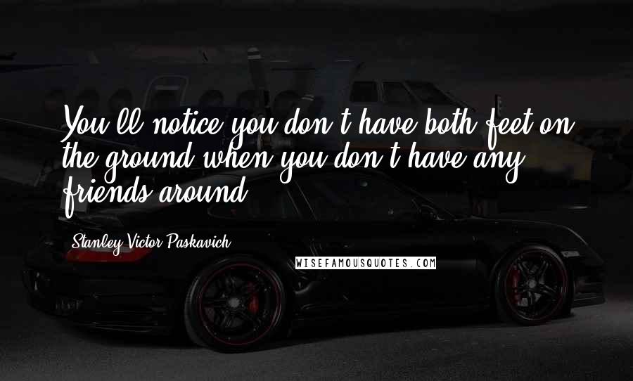 Stanley Victor Paskavich Quotes: You'll notice you don't have both feet on the ground when you don't have any friends around