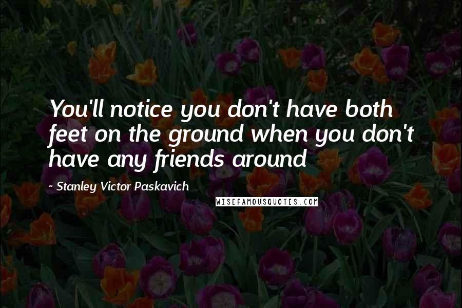 Stanley Victor Paskavich Quotes: You'll notice you don't have both feet on the ground when you don't have any friends around