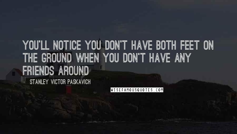 Stanley Victor Paskavich Quotes: You'll notice you don't have both feet on the ground when you don't have any friends around