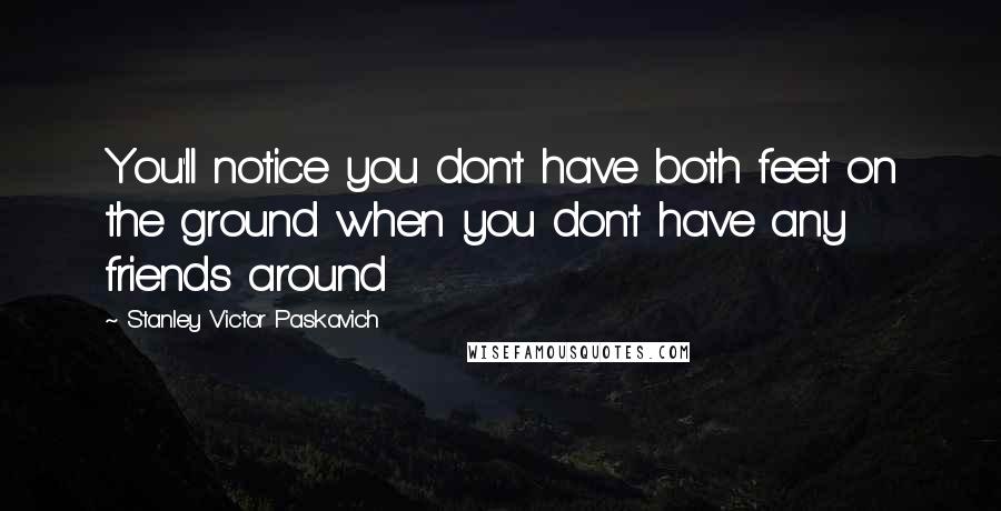 Stanley Victor Paskavich Quotes: You'll notice you don't have both feet on the ground when you don't have any friends around