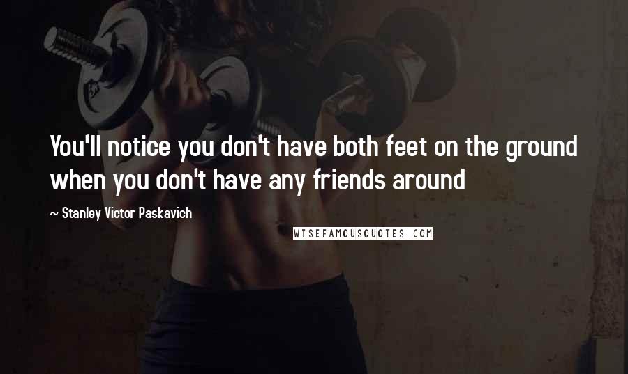 Stanley Victor Paskavich Quotes: You'll notice you don't have both feet on the ground when you don't have any friends around