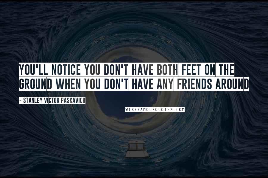 Stanley Victor Paskavich Quotes: You'll notice you don't have both feet on the ground when you don't have any friends around