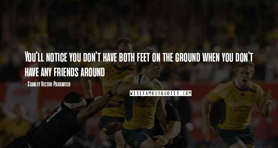 Stanley Victor Paskavich Quotes: You'll notice you don't have both feet on the ground when you don't have any friends around