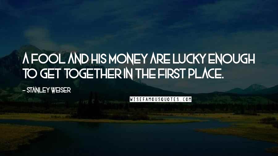 Stanley Weiser Quotes: A fool and his money are lucky enough to get together in the first place.