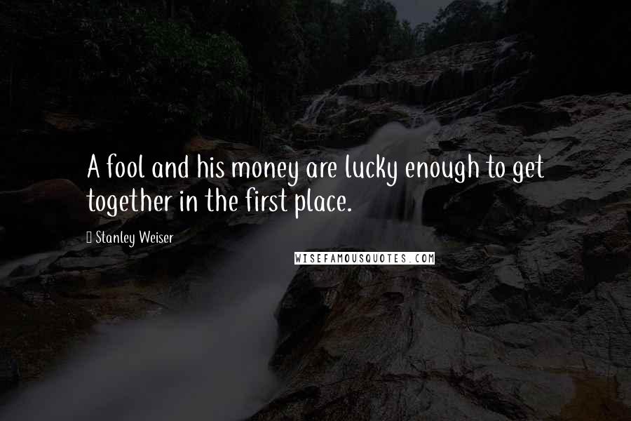 Stanley Weiser Quotes: A fool and his money are lucky enough to get together in the first place.