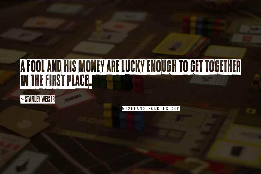 Stanley Weiser Quotes: A fool and his money are lucky enough to get together in the first place.