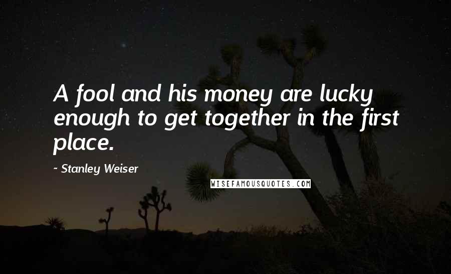 Stanley Weiser Quotes: A fool and his money are lucky enough to get together in the first place.