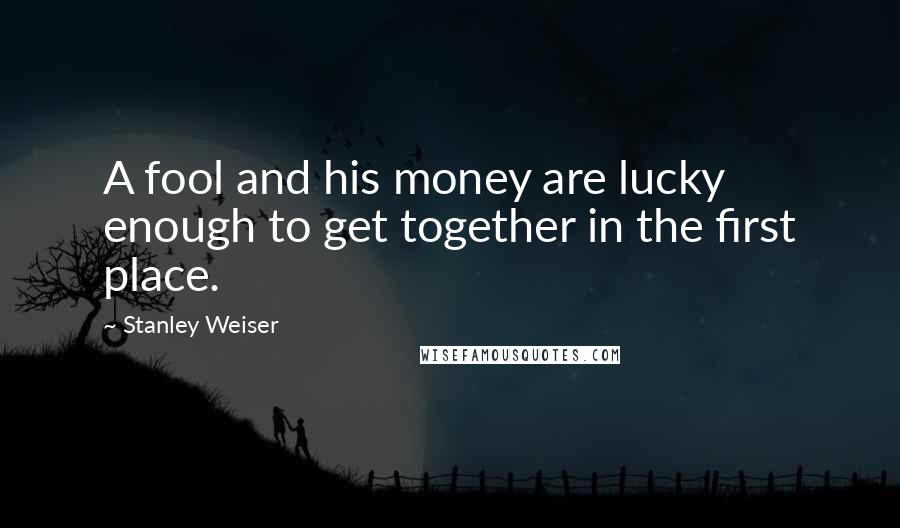 Stanley Weiser Quotes: A fool and his money are lucky enough to get together in the first place.