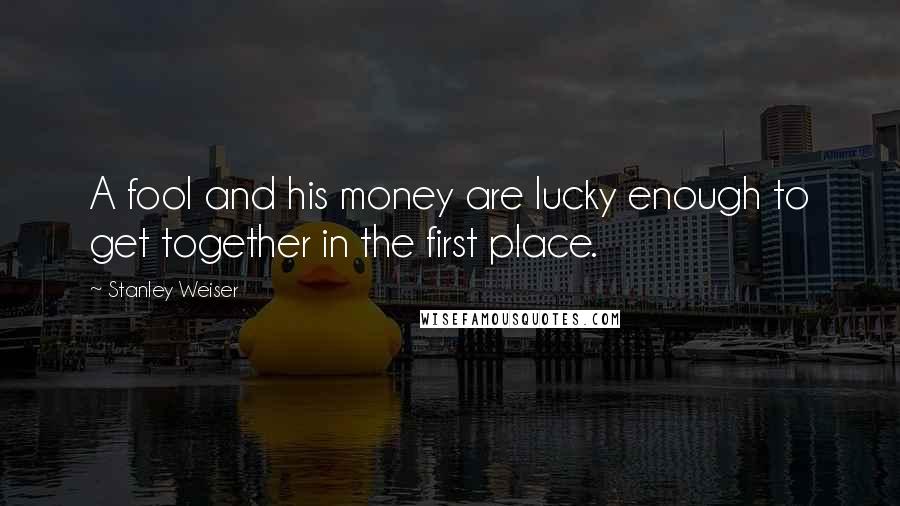 Stanley Weiser Quotes: A fool and his money are lucky enough to get together in the first place.