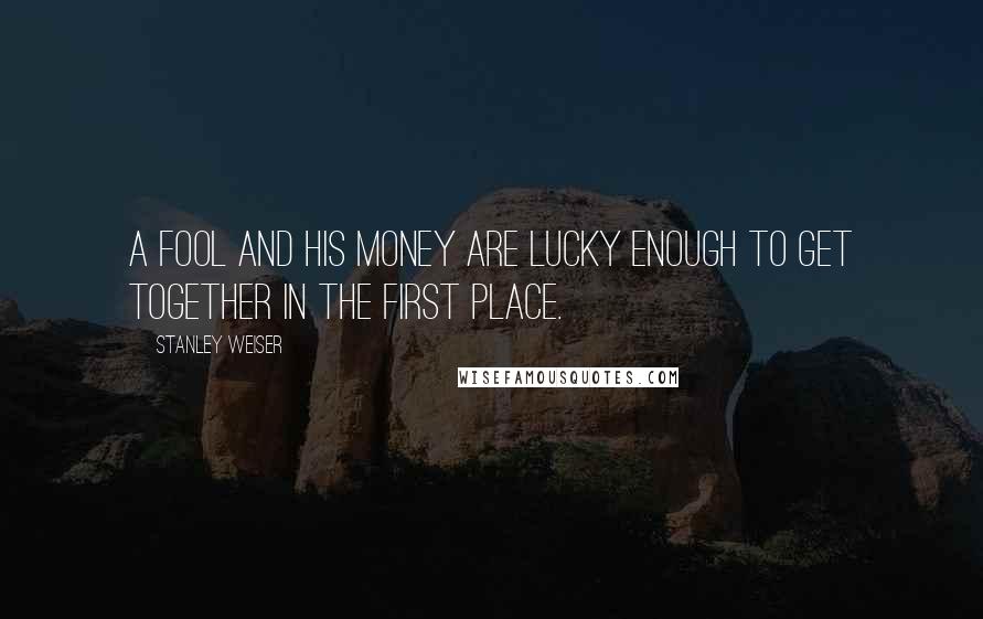 Stanley Weiser Quotes: A fool and his money are lucky enough to get together in the first place.