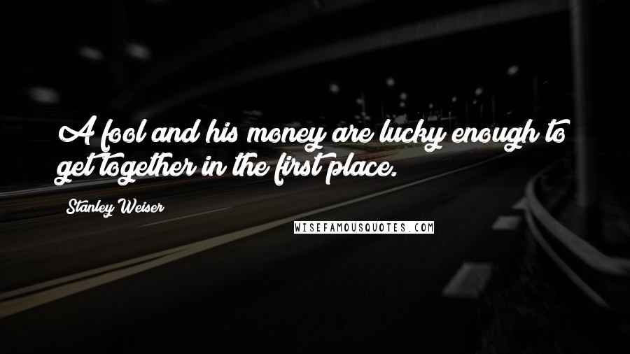 Stanley Weiser Quotes: A fool and his money are lucky enough to get together in the first place.