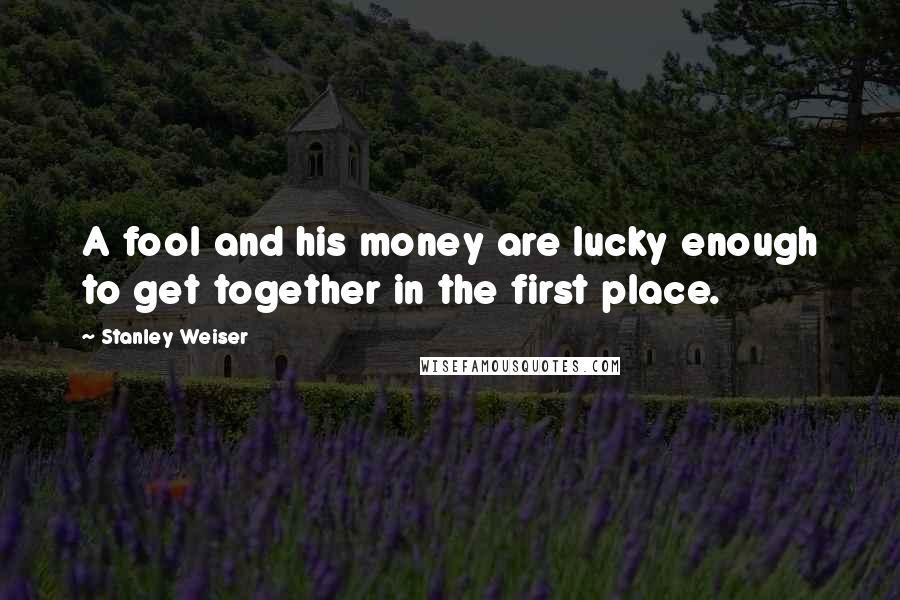 Stanley Weiser Quotes: A fool and his money are lucky enough to get together in the first place.