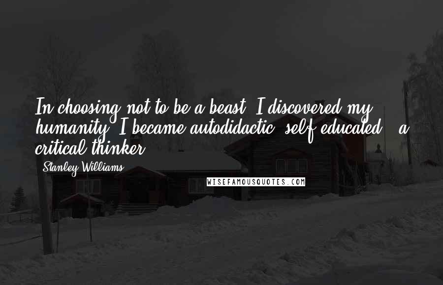 Stanley Williams Quotes: In choosing not to be a beast, I discovered my humanity. I became autodidactic, self-educated - a critical thinker.