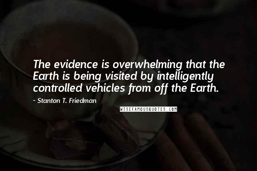 Stanton T. Friedman Quotes: The evidence is overwhelming that the Earth is being visited by intelligently controlled vehicles from off the Earth.