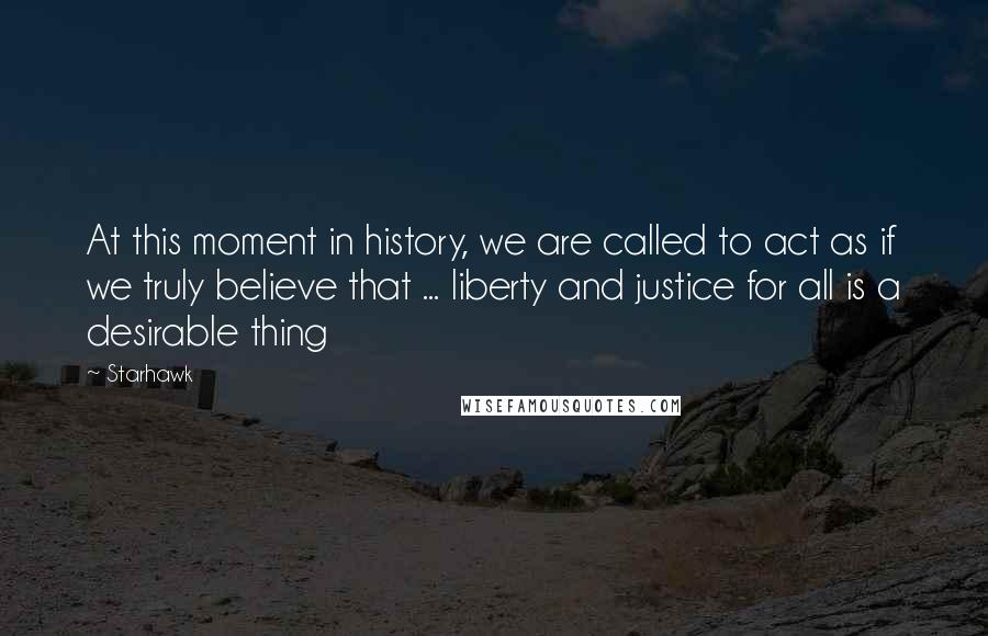 Starhawk Quotes: At this moment in history, we are called to act as if we truly believe that ... liberty and justice for all is a desirable thing