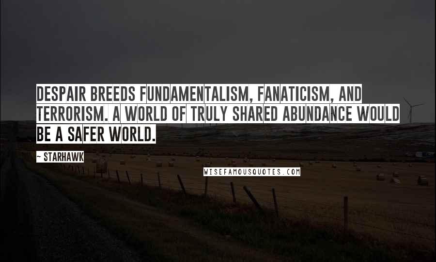 Starhawk Quotes: Despair breeds fundamentalism, fanaticism, and terrorism. A world of truly shared abundance would be a safer world.