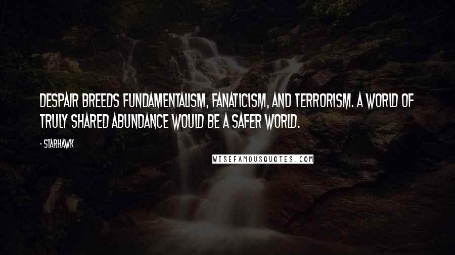 Starhawk Quotes: Despair breeds fundamentalism, fanaticism, and terrorism. A world of truly shared abundance would be a safer world.