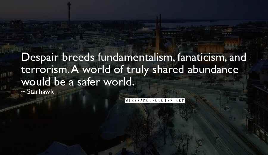 Starhawk Quotes: Despair breeds fundamentalism, fanaticism, and terrorism. A world of truly shared abundance would be a safer world.