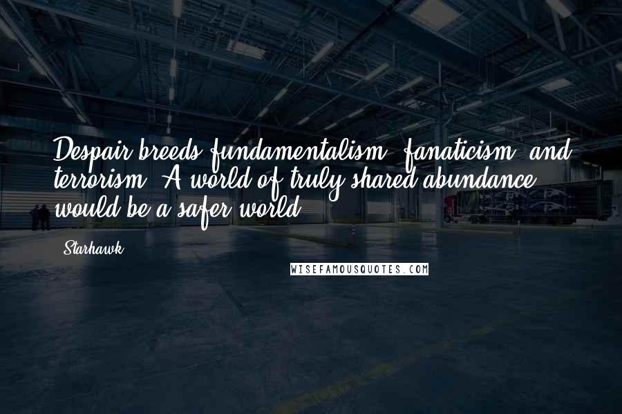 Starhawk Quotes: Despair breeds fundamentalism, fanaticism, and terrorism. A world of truly shared abundance would be a safer world.