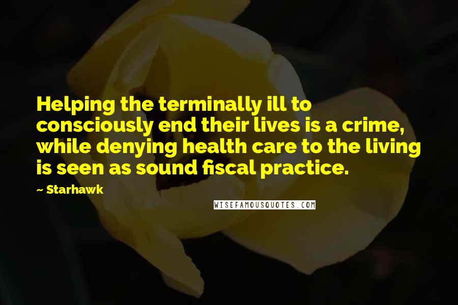 Starhawk Quotes: Helping the terminally ill to consciously end their lives is a crime, while denying health care to the living is seen as sound fiscal practice.