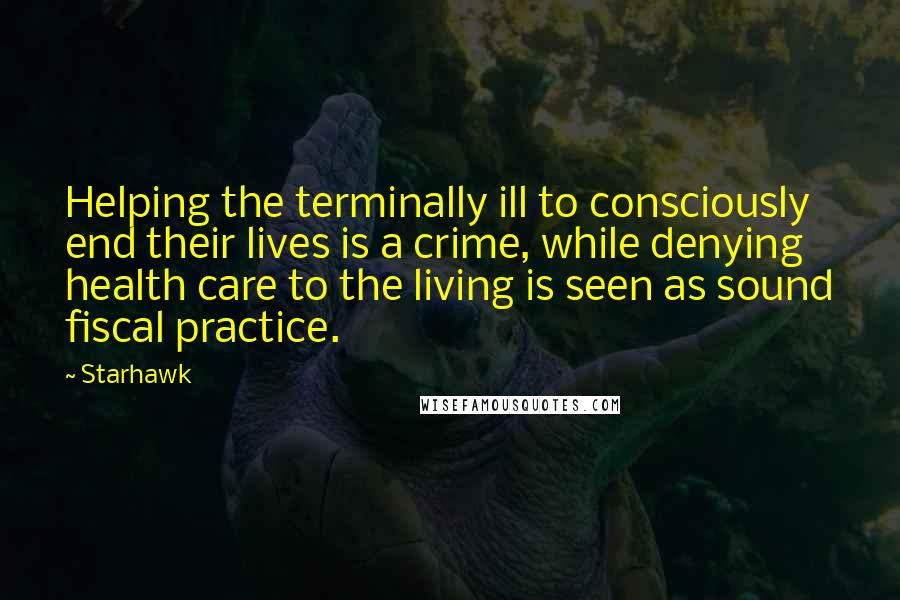 Starhawk Quotes: Helping the terminally ill to consciously end their lives is a crime, while denying health care to the living is seen as sound fiscal practice.